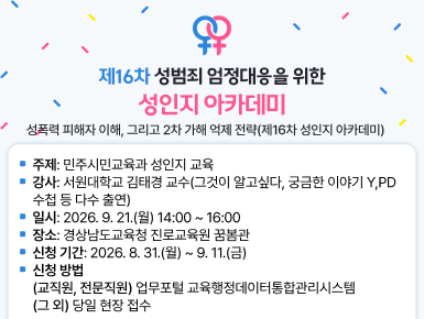 성폭력 피해자 이해, 그리고 2차 가해 억제 전략(제16차 성인지 아카데미)
  ㆍ주제: 민주시민교육과 성인지 교육
  ㆍ강사: 서원대학교 김태경 교수(그것이 알고싶다, 궁금한 이야기 Y, PD수첩 등 다수 출연)
  ㆍ일시: 2026. 9. 21.(월) 14:00 ~ 16:00
  ㆍ장소: 경상남도교육청 진로교육원 꿈봄관
  ㆍ신청 기간: 2026. 8. 31.(월) ~ 9. 11.(금)
  ㆍ신청 방법 
    (교직원, 전문직원) 업무포털 교육행정데이터통합관리시스템
    (그 외) 당일 현장 접수(새창)
