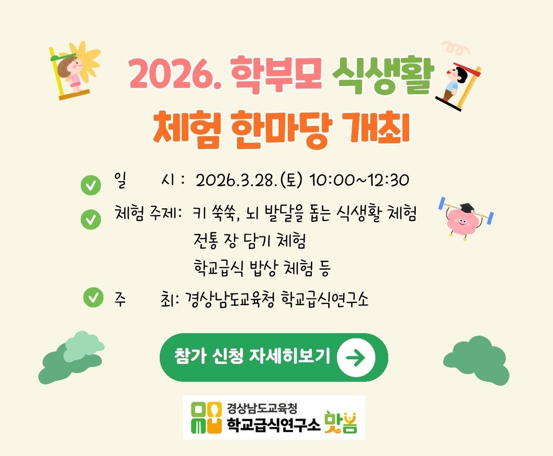 2026. 학부모 식생활 체험 한마당 개최
- 일 시: 2026.3.28.(토) 10:00~12:30
- 체험 주제: 키 쑥쑥, 뇌 발달을 돕는 식생활 체험
  전통 장 담기 체험
  학교급식 밥상 체험 등
- 주 최: 경상남도교육청 학교급식연구소
참가 신청 자세히보기
경상남도교육청 학교급식연구소 봄봄(새창)