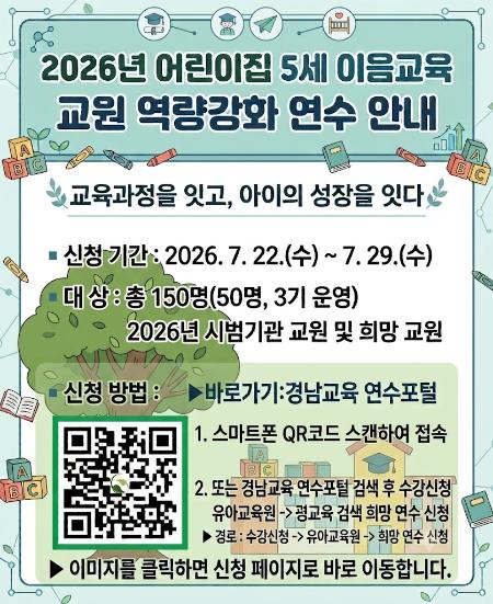 [어린이집 5세 이음교육 역량 강화 연수 안내]

 

5세 이음교육에 대한 교원의 이해를 높이고 교육과정 연계 및 실천 역량을 강화하기 위한 「2026년 어린이집 5세 이음교육 교원 역량강화 연수」를 운영합니다.

 

 교육과정을 잇고, 아이의 성장을 잇다」

▪ 신청 기간: 2026. 7. 22.(수) ~ 7. 29.(수)
▪ 대상: 총 150명(50명, 3기 운영)

 -2026년 어린이집 5세 이음교육 시범기관(초등학교·어린이집) 소속 교원

 -이음교육에 관심있는 희망 교원

 

▪ 신청 방법: 아래 링크 접속-수강신청- 유아교육원-희망 연수 신청

▶ 바로가기: 경남교육 연수포털

 
